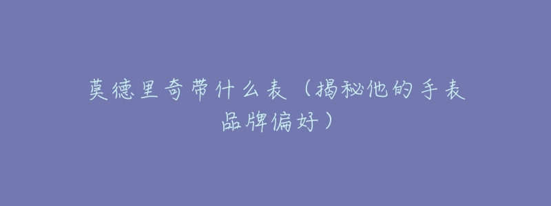 莫德里奇带什么表(揭秘他的手表品牌偏好)-名表号 莫德里奇带什么表(揭秘他的手表品牌偏好)