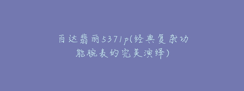 百达翡丽5371p(经典复杂功能腕表的完美演绎)