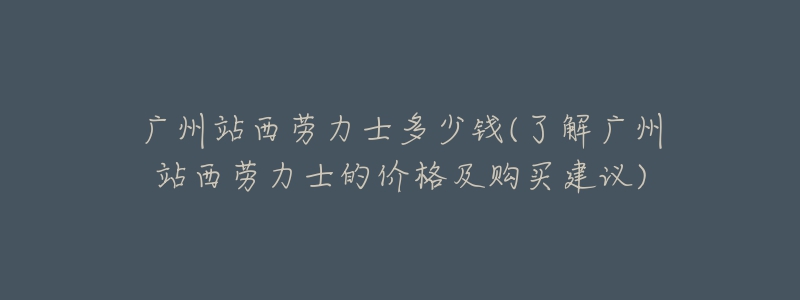 广州站西劳力士多少钱(了解广州站西劳力士的价格及购买建议)-名表号 广州站西劳力士多少钱(了解广州站西劳力士的价格及购买建议)