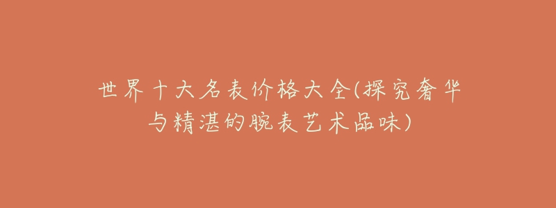 世界十大名表价格大全(探究奢华与精湛的腕表艺术品味)-名表号 世界十大名表价格大全(探究奢华与精湛的腕表艺术品味)