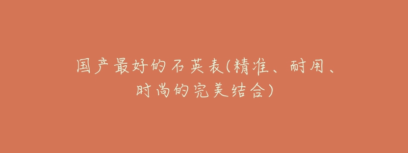 国产最好的石英表(精准、耐用、时尚的完美结合)-名表号 国产最好的石英表(精准、耐用、时尚的完美结合)
