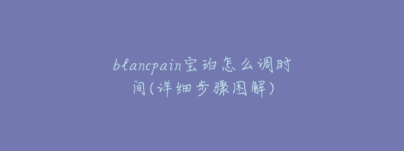 blancpain宝珀怎么调时间(详细步骤图解)-名表号 blancpain宝珀怎么调时间(详细步骤图解)