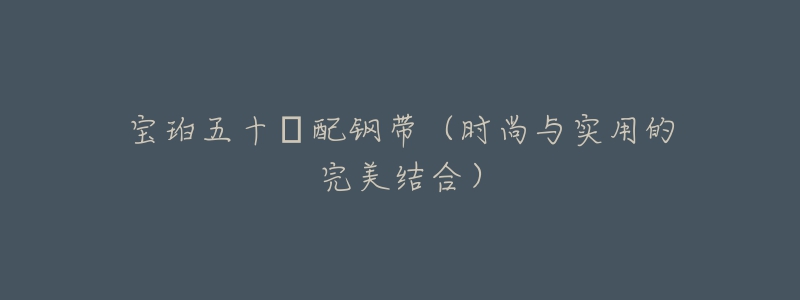 宝珀五十㖊配钢带(时尚与实用的完美结合)-名表号 宝珀五十㖊配钢带(时尚与实用的完美结合)
