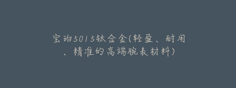 宝珀5015钛合金(轻盈、耐用、精准的高端腕表材料)-名表号 宝珀5015钛合金(轻盈、耐用、精准的高端腕表材料)