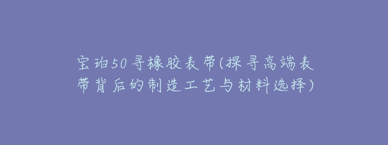 宝珀50寻橡胶表带(探寻高端表带背后的制造工艺与材料选择)-名表号 宝珀50寻橡胶表带(探寻高端表带背后的制造工艺与材料选择)