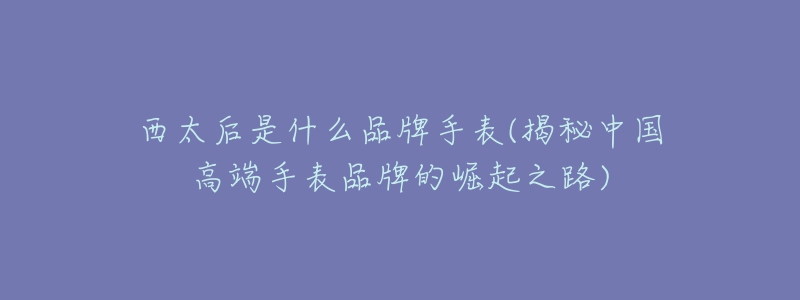 西太后是什么品牌手表(揭秘中国高端手表品牌的崛起之路)-名表号 西太后是什么品牌手表(揭秘中国高端手表品牌的崛起之路)