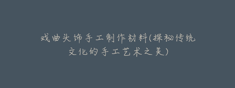 戏曲头饰手工制作材料(探秘传统文化的手工艺术之美)-名表号 戏曲头饰手工制作材料(探秘传统文化的手工艺术之美)