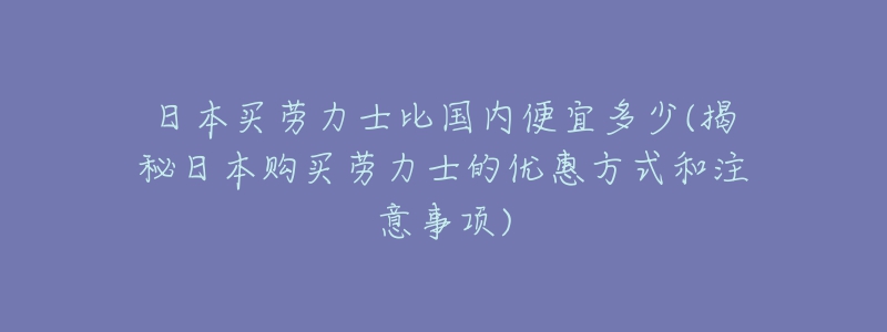 日本买劳力士比国内便宜多少(揭秘日本购买劳力士的优惠方式和注意事项)