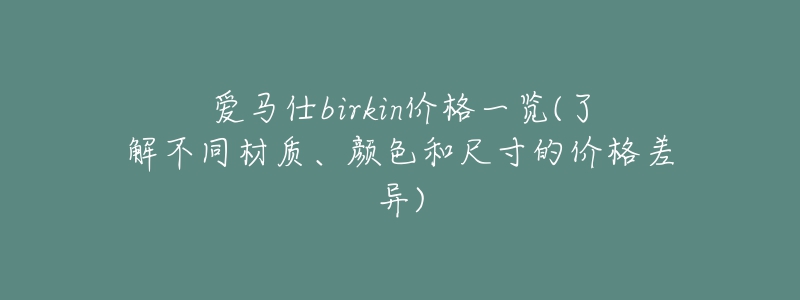爱马仕birkin价格一览(了解不同材质、颜色和尺寸的价格差异)-名表号 爱马仕birkin价格一览(了解不同材质、颜色和尺寸的价格差异)