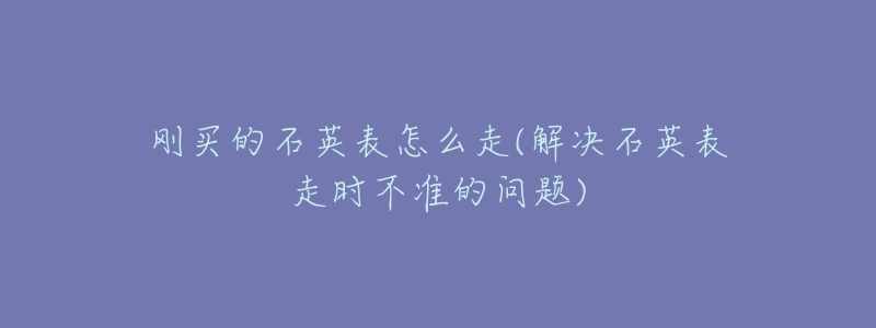 刚买的石英表怎么走(解决石英表走时不准的问题)-名表号 刚买的石英表怎么走(解决石英表走时不准的问题)