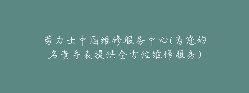 劳力士中国维修服务中心(为您的名贵手表提供全方位维修服务)-名表号 劳力士中国维修服务中心(为您的名贵手表提供全方位维修服务)
