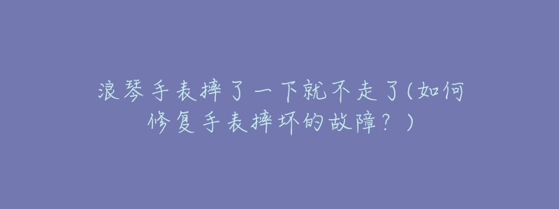 浪琴手表摔了一下就不走了(如何修复手表摔坏的故障?)-名表号 浪琴手表摔了一下就不走了(如何修复手表摔坏的故障?)