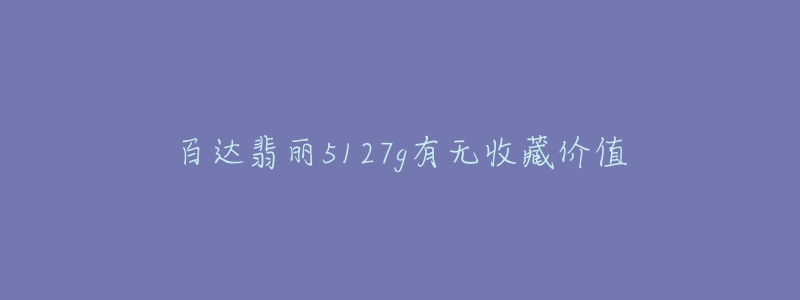 百达翡丽5127g有无收藏价值-名表号 百达翡丽5127g有无收藏价值