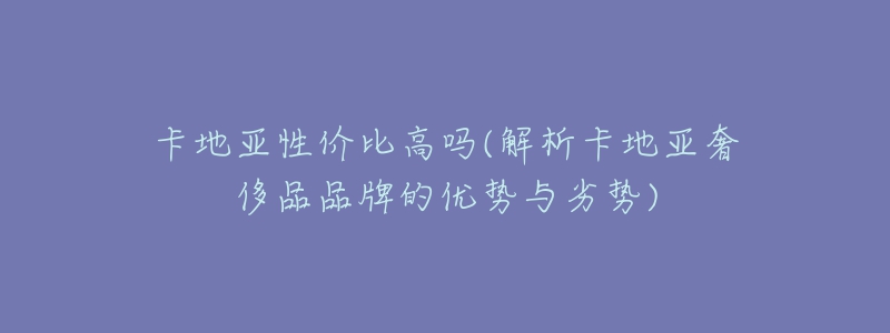 卡地亚性价比高吗(解析卡地亚奢侈品品牌的优势与劣势)