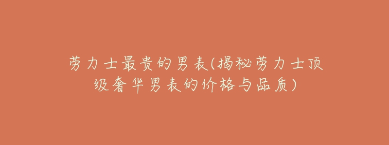 劳力士最贵的男表(揭秘劳力士顶级奢华男表的价格与品质)-名表号 劳力士最贵的男表(揭秘劳力士顶级奢华男表的价格与品质)
