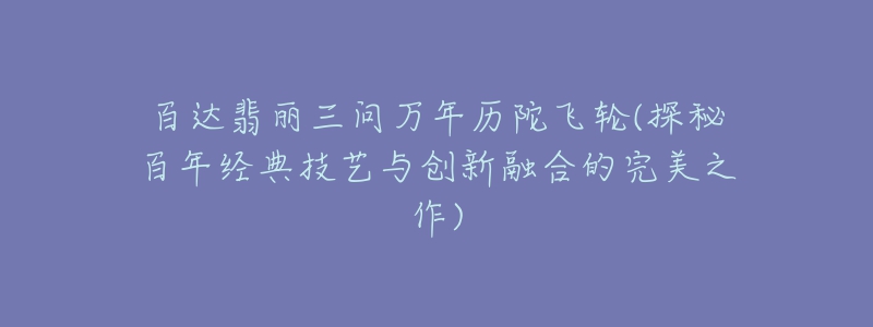 百达翡丽三问万年历陀飞轮(探秘百年经典技艺与创新融合的完美之作)-名表号 百达翡丽三问万年历陀飞轮(探秘百年经典技艺与创新融合的完美之作)