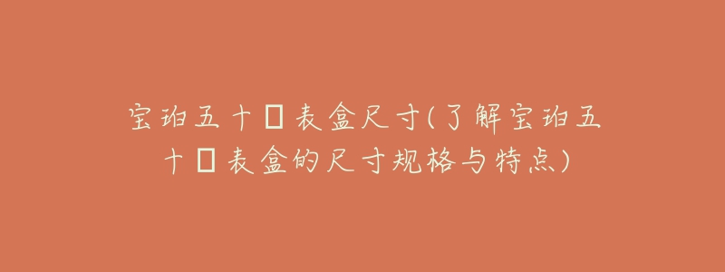 宝珀五十㖊表盒尺寸(了解宝珀五十㖊表盒的尺寸规格与特点)-名表号 宝珀五十㖊表盒尺寸(了解宝珀五十㖊表盒的尺寸规格与特点)