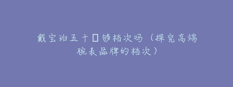 戴宝珀五十㖊够档次吗(探究高端腕表品牌的档次)-名表号 戴宝珀五十㖊够档次吗(探究高端腕表品牌的档次)