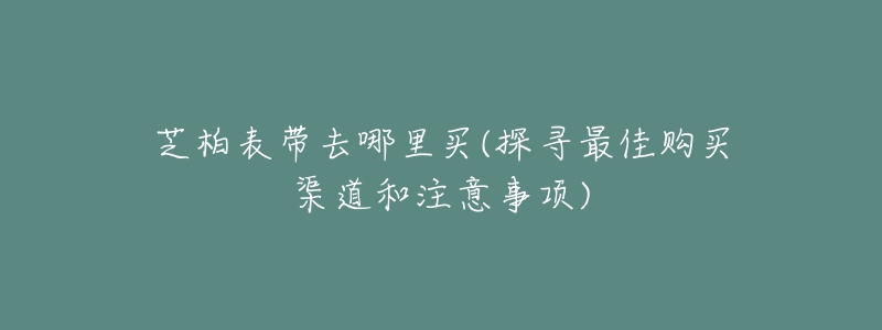 芝柏表带去哪里买(探寻最佳购买渠道和注意事项)-名表号 芝柏表带去哪里买(探寻最佳购买渠道和注意事项)