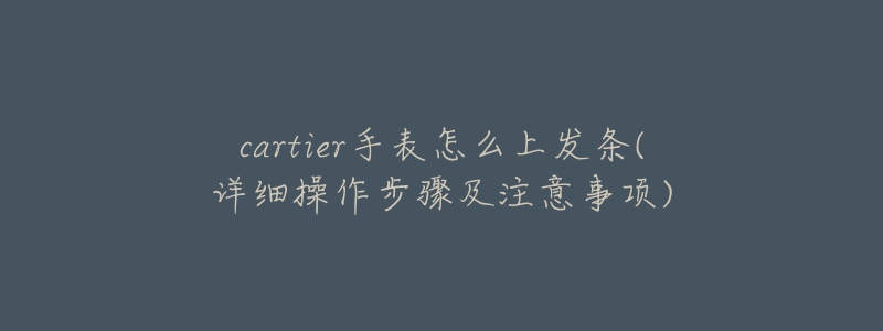 cartier手表怎么上发条(详细操作步骤及注意事项)-名表号 cartier手表怎么上发条(详细操作步骤及注意事项)