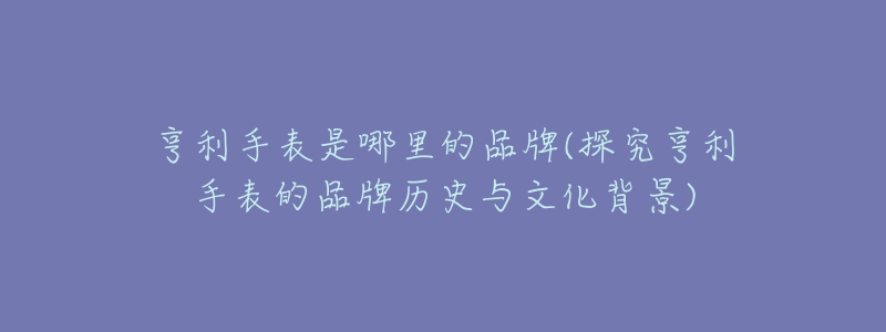 亨利手表是哪里的品牌(探究亨利手表的品牌历史与文化背景)-名表号 亨利手表是哪里的品牌(探究亨利手表的品牌历史与文化背景)