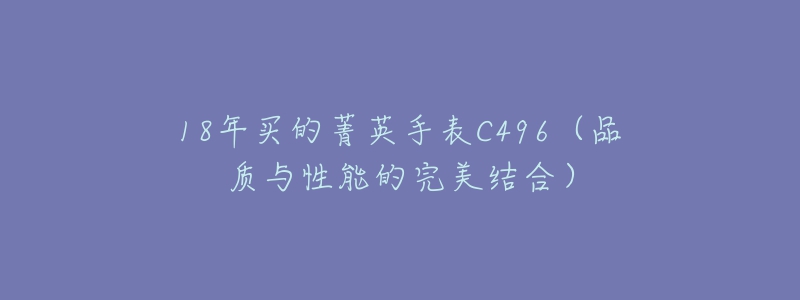 18年买的菁英手表C496(品质与性能的完美结合)-名表号 18年买的菁英手表C496(品质与性能的完美结合)