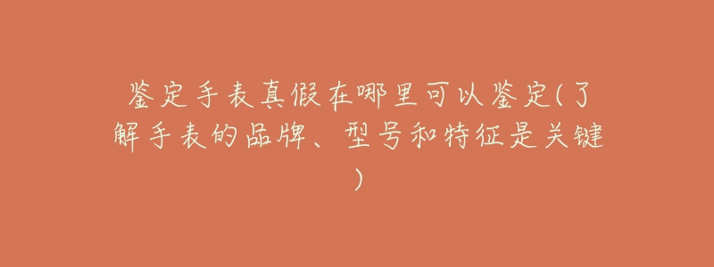 鉴定手表真假在哪里可以鉴定(了解手表的品牌、型号和特征是关键)-名表号 鉴定手表真假在哪里可以鉴定(了解手表的品牌、型号和特征是关键)