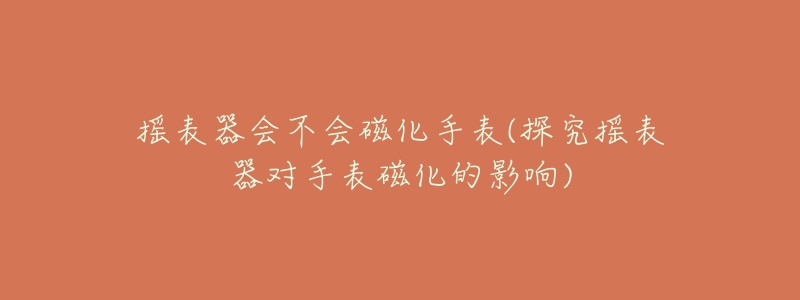 摇表器会不会磁化手表(探究摇表器对手表磁化的影响)-名表号 摇表器会不会磁化手表(探究摇表器对手表磁化的影响)