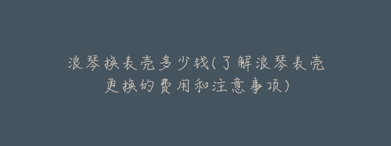 浪琴换表壳多少钱(了解浪琴表壳更换的费用和注意事项)-名表号 浪琴换表壳多少钱(了解浪琴表壳更换的费用和注意事项)