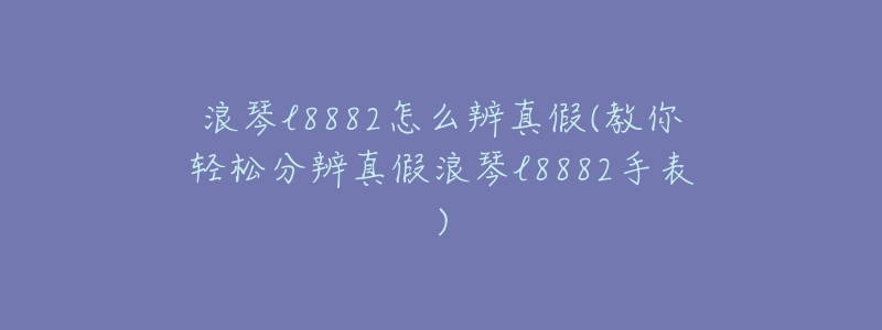 浪琴l8882怎么辨真假(教你轻松分辨真假浪琴l8882手表)-名表号 浪琴l8882怎么辨真假(教你轻松分辨真假浪琴l8882手表)