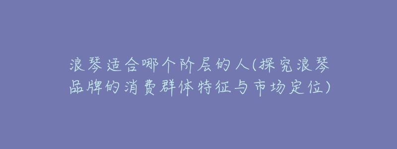 浪琴适合哪个阶层的人(探究浪琴品牌的消费群体特征与市场定位)-名表号 浪琴适合哪个阶层的人(探究浪琴品牌的消费群体特征与市场定位)