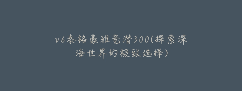 v6泰格豪雅竞潜300(探索深海世界的极致选择)-名表号 v6泰格豪雅竞潜300(探索深海世界的极致选择)