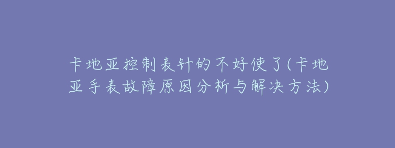 卡地亚控制表针的不好使了(卡地亚手表故障原因分析与解决方法)-名表号 卡地亚控制表针的不好使了(卡地亚手表故障原因分析与解决方法)