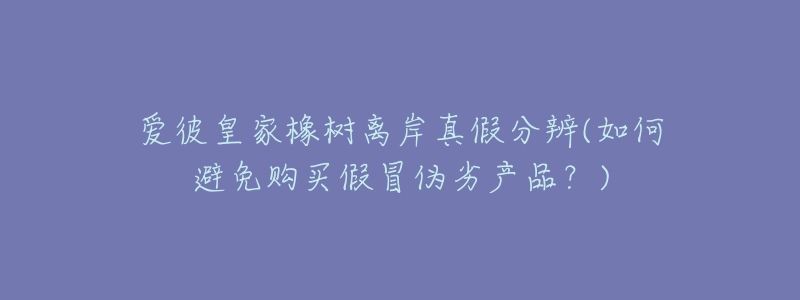 爱彼皇家橡树离岸真假分辨(如何避免购买假冒伪劣产品?)-名表号 爱彼皇家橡树离岸真假分辨(如何避免购买假冒伪劣产品?)