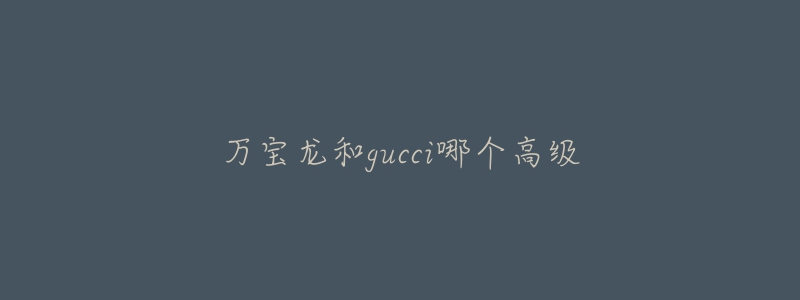 万宝龙和gucci哪个高级-名表号 万宝龙和gucci哪个高级