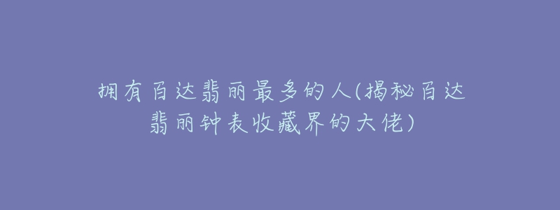 拥有百达翡丽最多的人(揭秘百达翡丽钟表收藏界的大佬)-名表号 拥有百达翡丽最多的人(揭秘百达翡丽钟表收藏界的大佬)