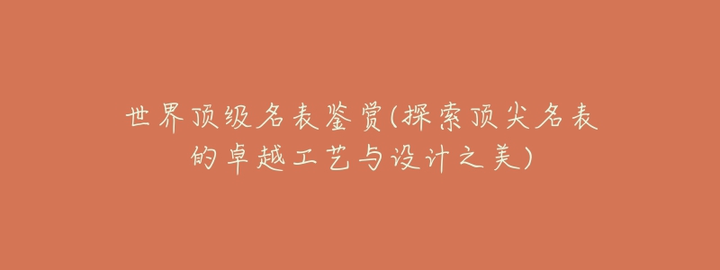 世界顶级名表鉴赏(探索顶尖名表的卓越工艺与设计之美)-名表号 世界顶级名表鉴赏(探索顶尖名表的卓越工艺与设计之美)