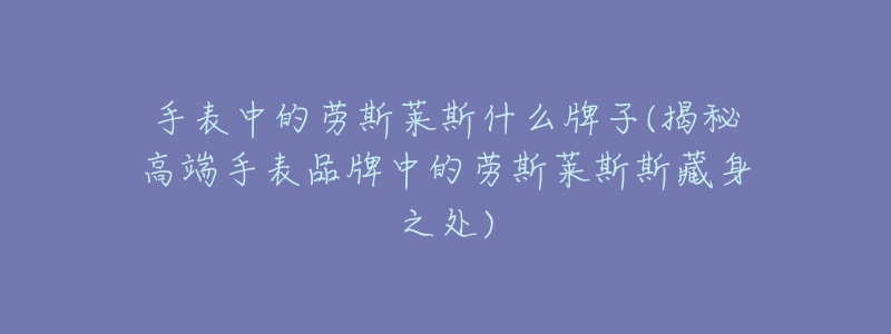 手表中的劳斯莱斯什么牌子(揭秘高端手表品牌中的劳斯莱斯斯藏身之处)-名表号 手表中的劳斯莱斯什么牌子(揭秘高端手表品牌中的劳斯莱斯斯藏身之处)
