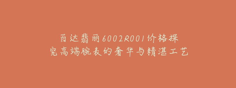 百达翡丽6002R001价格探究高端腕表的奢华与精湛工艺-名表号 百达翡丽6002R001价格探究高端腕表的奢华与精湛工艺