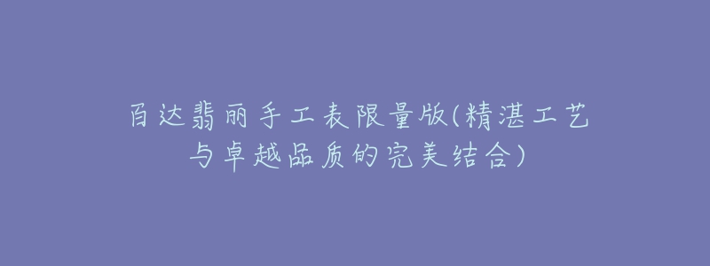 百达翡丽手工表限量版(精湛工艺与卓越品质的完美结合)-名表号 百达翡丽手工表限量版(精湛工艺与卓越品质的完美结合)