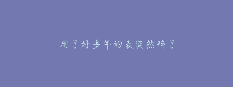 用了好多年的表突然碎了-名表号 用了好多年的表突然碎了