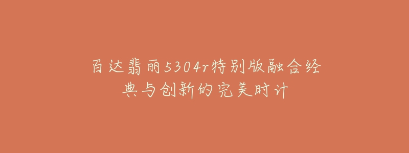 百达翡丽5304r特别版融合经典与创新的完美时计-名表号 百达翡丽5304r特别版融合经典与创新的完美时计