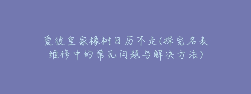 爱彼皇家橡树日历不走(探究名表维修中的常见问题与解决方法)-名表号 爱彼皇家橡树日历不走(探究名表维修中的常见问题与解决方法)