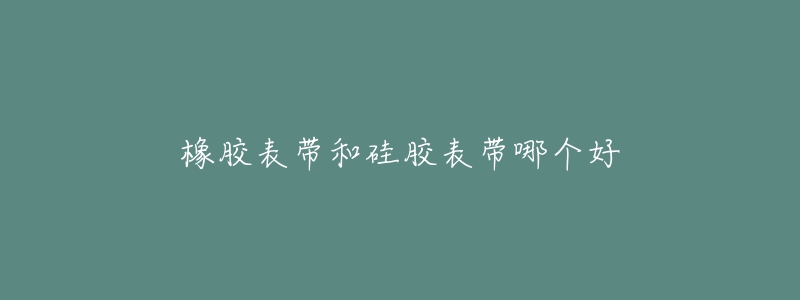 橡胶表带和硅胶表带哪个好-名表号 橡胶表带和硅胶表带哪个好