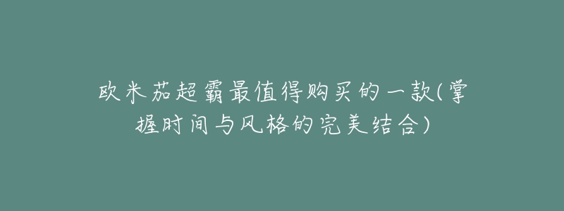 欧米茄超霸最值得购买的一款(掌握时间与风格的完美结合)-名表号 欧米茄超霸最值得购买的一款(掌握时间与风格的完美结合)