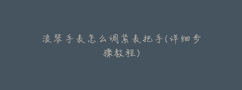 浪琴手表怎么调紧表把手(详细步骤教程)-名表号 浪琴手表怎么调紧表把手(详细步骤教程)