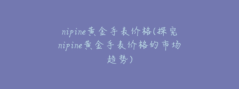 nipine黄金手表价格(探究nipine黄金手表价格的市场趋势)-名表号 nipine黄金手表价格(探究nipine黄金手表价格的市场趋势)