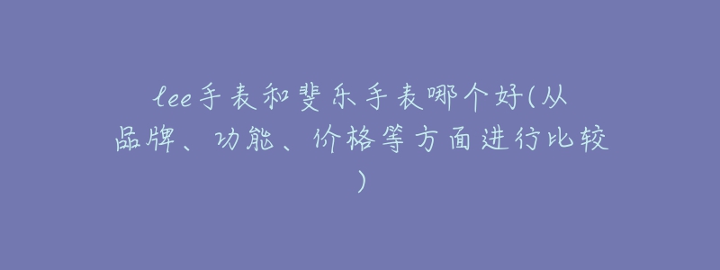lee手表和斐乐手表哪个好(从品牌、功能、价格等方面进行比较)-名表号 lee手表和斐乐手表哪个好(从品牌、功能、价格等方面进行比较)