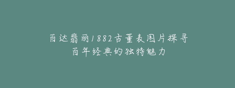 百达翡丽1882古董表图片探寻百年经典的独特魅力