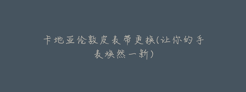 卡地亚伦敦皮表带更换(让你的手表焕然一新)-名表号 卡地亚伦敦皮表带更换(让你的手表焕然一新)